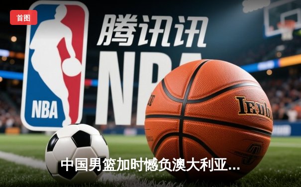 中国男篮加时憾负澳大利亚，胡金秋24+12闪耀赛场