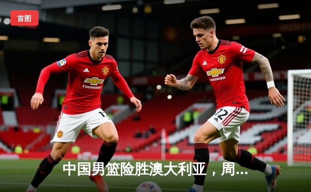 中国男篮险胜澳大利亚，周琦关键封盖锁定胜局