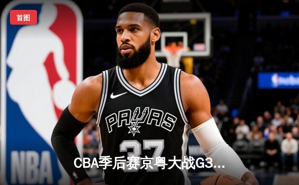 CBA季后赛京粤大战G3：周琦复出砍24+15 广东险胜北京夺赛点