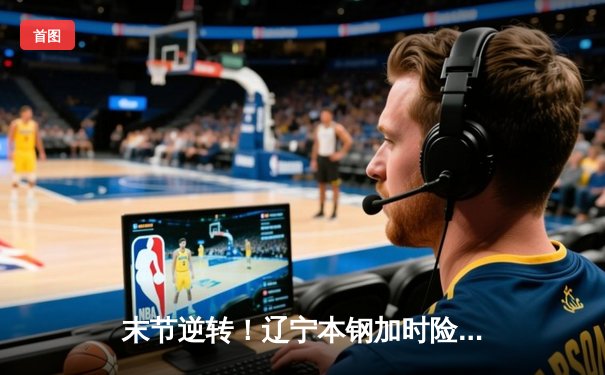 末节逆转！辽宁本钢加时险胜广东东莞大益，总决赛悬念再起