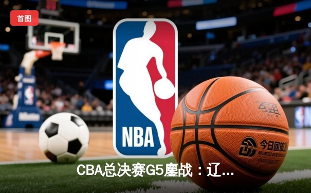 CBA总决赛G5鏖战：辽宁逆转广东夺队史第三冠 郭艾伦37分加冕FMVP